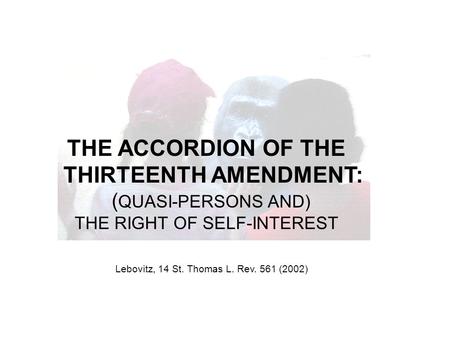 THE ACCORDION OF THE THIRTEENTH AMENDMENT: ( QUASI-PERSONS AND) THE RIGHT OF SELF-INTEREST Lebovitz, 14 St. Thomas L. Rev. 561 (2002)