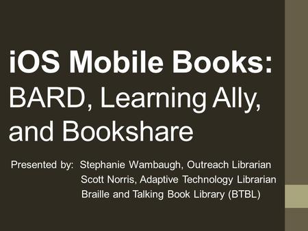 iOS Mobile Books: BARD, Learning Ally, and Bookshare Presented by: Stephanie Wambaugh, Outreach Librarian Scott Norris, Adaptive Technology Librarian.