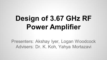 Design of 3.67 GHz RF Power Amplifier Presenters: Akshay Iyer, Logan Woodcock Advisers: Dr. K. Koh, Yahya Mortazavi.