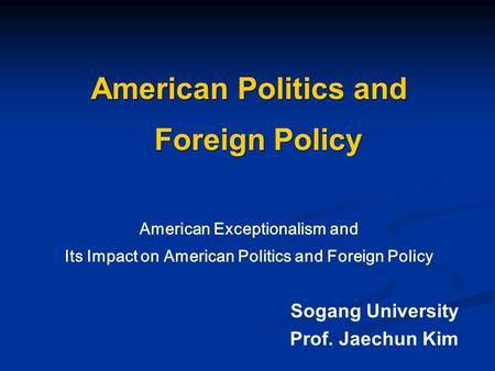 American Politics and Foreign Policy American Exceptionalism and Its Impact on American Politics and Foreign Policy Sogang University Prof. Jaechun Kim.