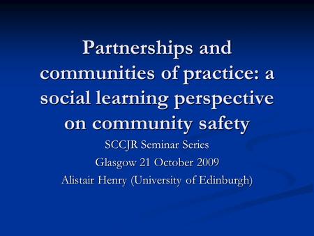 Partnerships and communities of practice: a social learning perspective on community safety SCCJR Seminar Series Glasgow 21 October 2009 Alistair Henry.