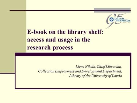 E-book on the library shelf: access and usage in the research process Liene Nikele, Chief Librarian, Collection Employment and Development Department,