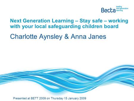 Next Generation Learning – Stay safe – working with your local safeguarding children board Charlotte Aynsley & Anna Janes Presented at BETT 2009 on Thursday.