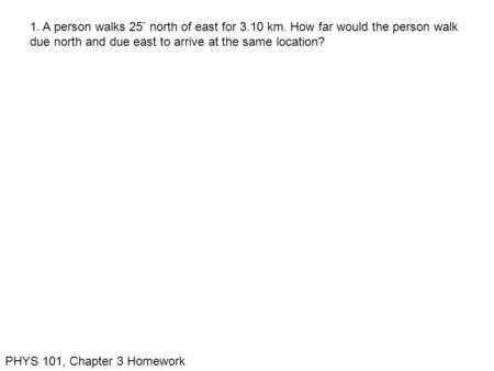 PHYS 101, Chapter 3 Homework 1. A person walks 25  north of east for 3.10 km. How far would the person walk due north and due east to arrive at the same.