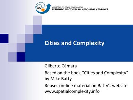 Cities and Complexity Gilberto Câmara Based on the book “Cities and Complexity” by Mike Batty Reuses on-line material on Batty’s website www.spatialcomplexity.info.