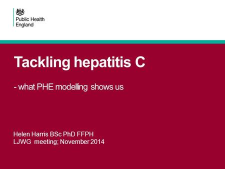 Tackling hepatitis C - what PHE modelling shows us Helen Harris BSc PhD FFPH LJWG meeting; November 2014.