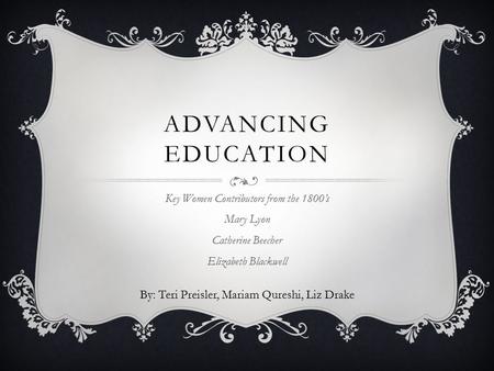 ADVANCING EDUCATION Key Women Contributors from the 1800’s Mary Lyon Catherine Beecher Elizabeth Blackwell By: Teri Preisler, Mariam Qureshi, Liz Drake.