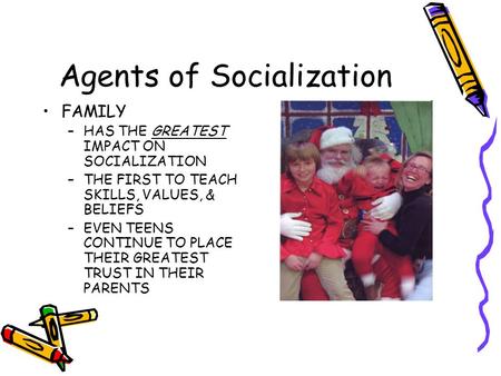 Agents of Socialization FAMILY –HAS THE GREATEST IMPACT ON SOCIALIZATION –THE FIRST TO TEACH SKILLS, VALUES, & BELIEFS –EVEN TEENS CONTINUE TO PLACE THEIR.