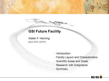 GSI Future Facility Walter F. Henning March 2003, LEAP03 Introduction Facility Layout and Characteristics Scientific Areas and Goals Research with Antiprotons.