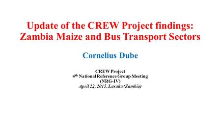 Update of the CREW Project findings: Zambia Maize and Bus Transport Sectors Cornelius Dube CREW Project 4 th National Reference Group Meeting (NRG-IV)