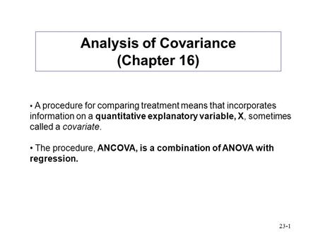 23-1 Analysis of Covariance (Chapter 16) A procedure for comparing treatment means that incorporates information on a quantitative explanatory variable,