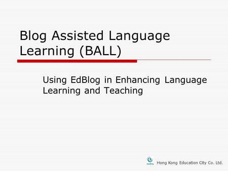 Blog Assisted Language Learning (BALL) Using EdBlog in Enhancing Language Learning and Teaching Hong Kong Education City Co. Ltd.