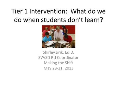 Tier 1 Intervention: What do we do when students don’t learn? Shirley Jirik, Ed.D. SVVSD RtI Coordinator Making the Shift May 28-31, 2013.