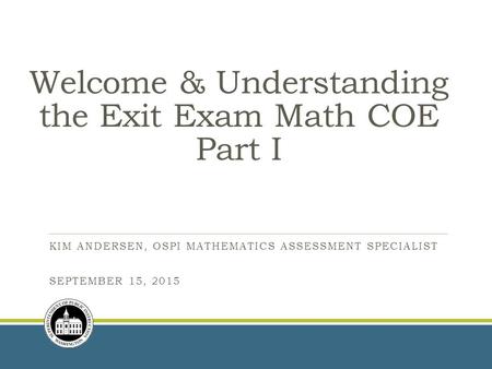 Welcome & Understanding the Exit Exam Math COE Part I KIM ANDERSEN, OSPI MATHEMATICS ASSESSMENT SPECIALIST SEPTEMBER 15, 2015.