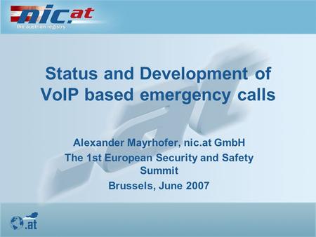 Status and Development of VoIP based emergency calls Alexander Mayrhofer, nic.at GmbH The 1st European Security and Safety Summit Brussels, June 2007.