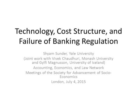 Technology, Cost Structure, and Failure of Banking Regulation Shyam Sunder, Yale University (Joint work with Vivek Chaudhuri, Monash University and Gylfi.