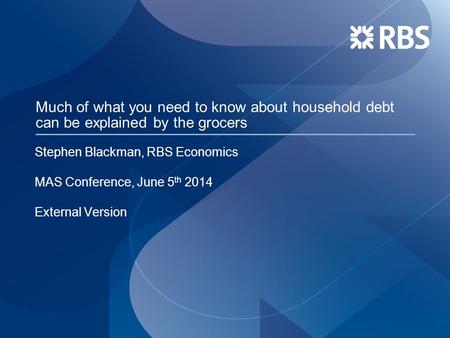 Much of what you need to know about household debt can be explained by the grocers Stephen Blackman, RBS Economics MAS Conference, June 5 th 2014 External.