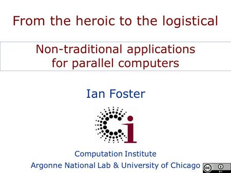 Ian Foster Computation Institute Argonne National Lab & University of Chicago From the heroic to the logistical Non-traditional applications for parallel.