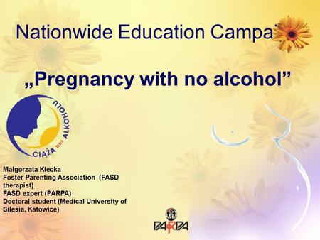 Nationwide Education Campaign „Pregnancy with no alcohol” Malgorzata Klecka Foster Parenting Association (FASD therapist) FASD expert (PARPA) Doctoral.