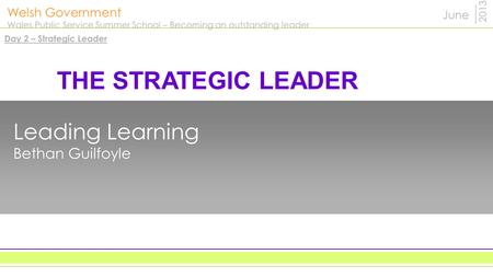 Welsh Government Wales Public Service Summer School – Becoming an outstanding leader 2013 Leading Learning Bethan Guilfoyle June THE STRATEGIC LEADER Day.