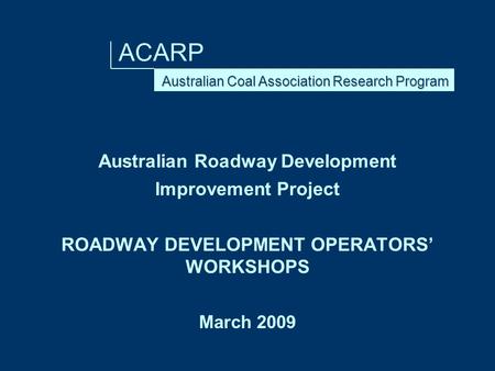 ACARP Australian Roadway Development Improvement Project ROADWAY DEVELOPMENT OPERATORS’ WORKSHOPS March 2009.