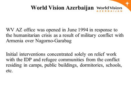 World Vision Azerbaijan WV AZ office was opened in June 1994 in response to the humanitarian crisis as a result of military conflict with Armenia over.