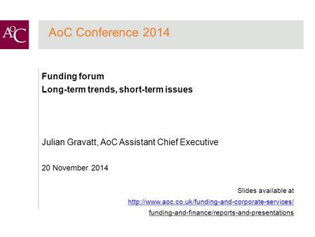 AoC Conference 2014 Funding forum Long-term trends, short-term issues Julian Gravatt, AoC Assistant Chief Executive 20 November 2014 Slides available at.