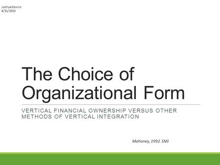 The Choice of Organizational Form VERTICAL FINANCIAL OWNERSHIP VERSUS OTHER METHODS OF VERTICAL INTEGRATION Mahoney, 1992. SMJ Joshua Downs 8/31/2015.