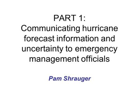 PART 1: Communicating hurricane forecast information and uncertainty to emergency management officials Pam Shrauger.