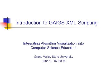 Introduction to GAIGS XML Scripting Integrating Algorithm Visualization into Computer Science Education Grand Valley State University June 13-16, 2006.