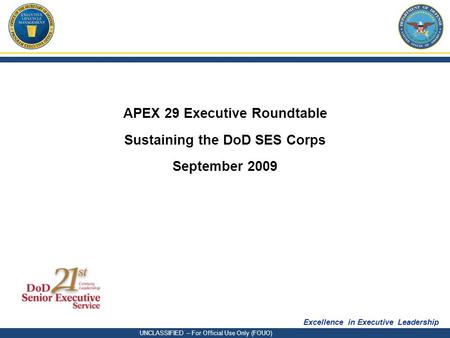 Excellence in Executive Leadership UNCLASSIFIED – For Official Use Only (FOUO) APEX 29 Executive Roundtable Sustaining the DoD SES Corps September 2009.