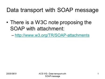 2005/08/31ACS WG - Data transport with SOAP message 1 Data transport with SOAP message There is a W3C note proposing the SOAP with attachment: –http://www.w3.org/TR/SOAP-attachmentshttp://www.w3.org/TR/SOAP-attachments.