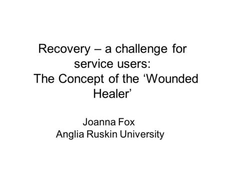 Recovery – a challenge for service users: The Concept of the ‘Wounded Healer’ Joanna Fox Anglia Ruskin University.