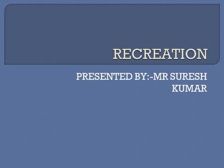 PRESENTED BY:-MR SURESH KUMAR.  REATION MEANS TO REGAIN LOST VIGOUR AND GET A SENSE OF JOY, REFRESHMENT AND SATISFACTION.  IT IS LIFE ITSELF.  RECREATION.