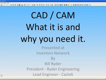 CAD / CAM What it is and why you need it. Presented at Inventors Network By Bill Ryder President - Ryder Engineering Lead Engineer - Caztek.