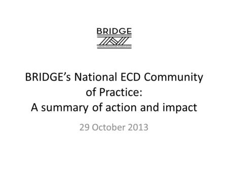 BRIDGE’s National ECD Community of Practice: A summary of action and impact 29 October 2013.