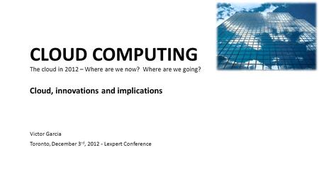 CLOUD COMPUTING The cloud in 2012 – Where are we now? Where are we going? Cloud, innovations and implications Victor Garcia Toronto, December 3 rd, 2012.