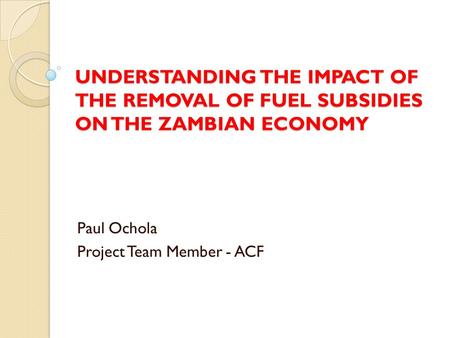 UNDERSTANDING THE IMPACT OF THE REMOVAL OF FUEL SUBSIDIES ON THE ZAMBIAN ECONOMY Paul Ochola Project Team Member - ACF.