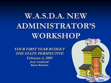 W.A.S.D.A. NEW ADMINISTRATOR’S WORKSHOP YOUR FIRST YEAR BUDGET THE STATE PERSPECTIVE February 2, 2005 Jerry Landmark Karen Kucharz.