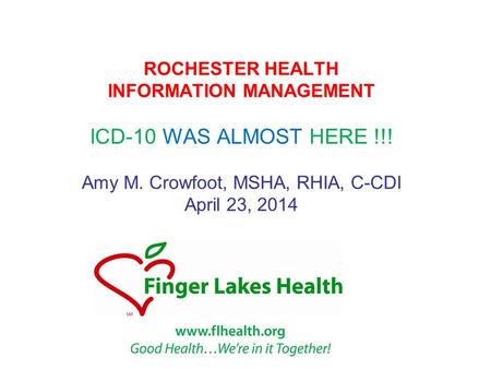 ROCHESTER HEALTH INFORMATION MANAGEMENT ICD-10 WAS ALMOST HERE !!! Amy M. Crowfoot, MSHA, RHIA, C-CDI April 23, 2014.