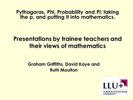 Graham Griffiths, David Kaye and Ruth Moulton Pythagoras, Phi, Probability and Pi; taking the p, and putting it into mathematics. Presentations by trainee.