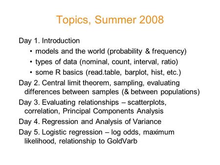 Topics, Summer 2008 Day 1. Introduction models and the world (probability & frequency) types of data (nominal, count, interval, ratio) some R basics (read.table,