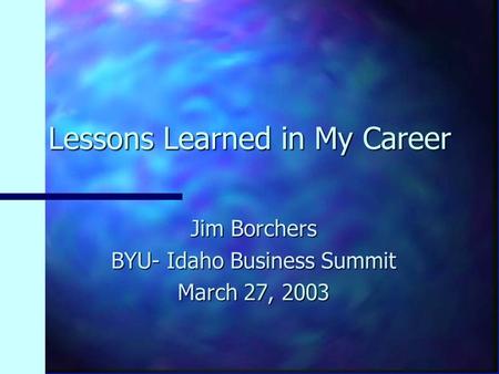 Lessons Learned in My Career Jim Borchers BYU- Idaho Business Summit March 27, 2003.