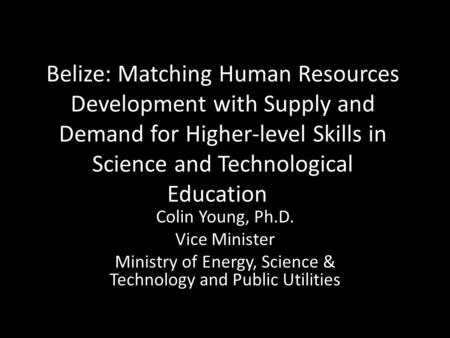 Belize: Matching Human Resources Development with Supply and Demand for Higher-level Skills in Science and Technological Education Colin Young, Ph.D. Vice.