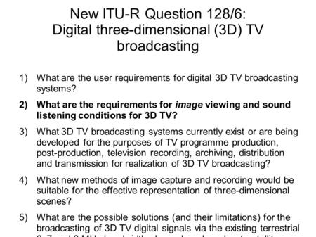 New ITU-R Question 128/6: Digital three-dimensional (3D) TV broadcasting 1)What are the user requirements for digital 3D TV broadcasting systems? 2)What.