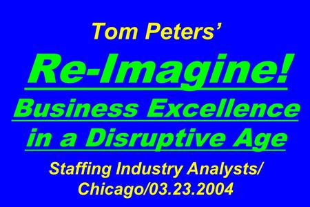 Tom Peters’ Re-Imagine! Business Excellence in a Disruptive Age Staffing Industry Analysts/ Chicago/03.23.2004.