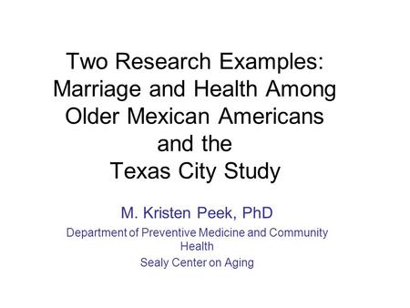 Two Research Examples: Marriage and Health Among Older Mexican Americans and the Texas City Study M. Kristen Peek, PhD Department of Preventive Medicine.