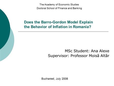 Does the Barro-Gordon Model Explain the Behavior of Inflation in Romania? MSc Student: Ana Alexe Supervisor: Professor Moisă Altăr The Academy of Economic.