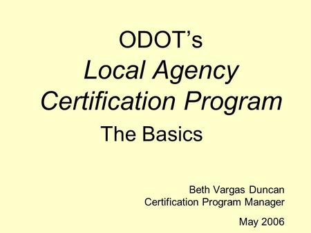 ODOT’s Local Agency Certification Program The Basics Beth Vargas Duncan Certification Program Manager May 2006.