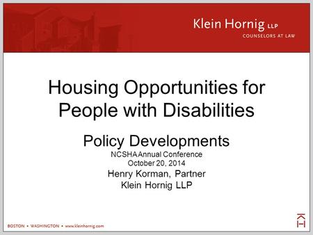 Housing Opportunities for People with Disabilities Policy Developments NCSHA Annual Conference October 20, 2014 Henry Korman, Partner Klein Hornig LLP.